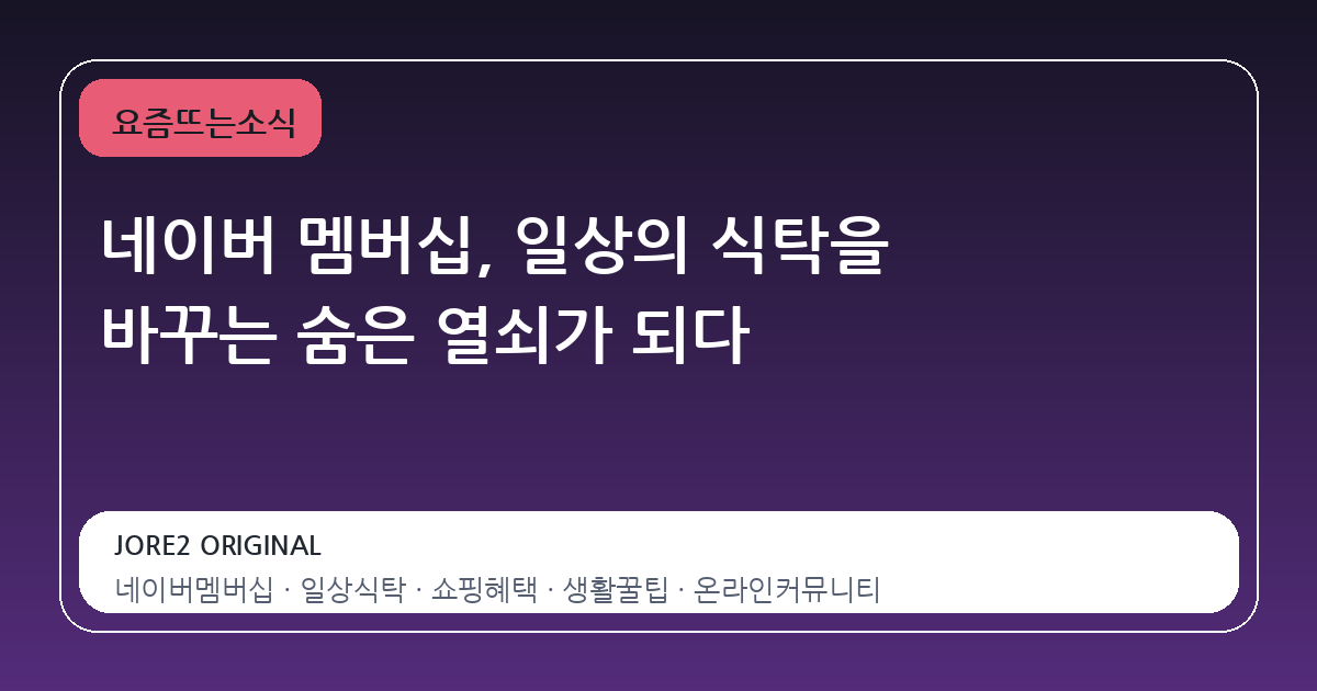 네이버 멤버십, 일상의 식탁을 바꾸는 숨은 열쇠가 되다