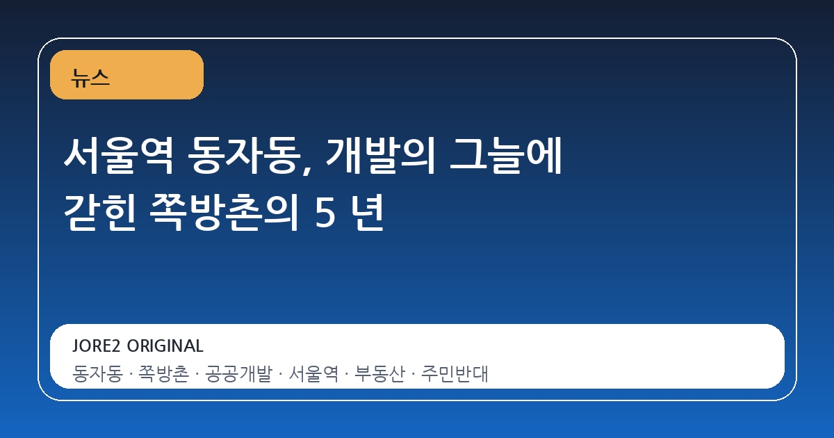 서울역 동자동, 개발의 그늘에 갇힌 쪽방촌의 5 년