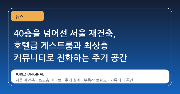 40층을 넘어선 서울 재건축, 호텔급 게스트룸과 최상층 커뮤니티로 진화하는 주거 공간