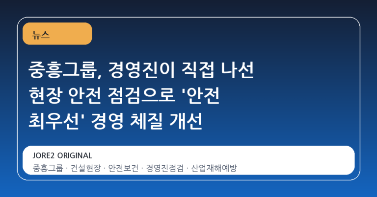 중흥그룹, 경영진이 직접 나선 현장 안전 점검으로 '안전 최우선' 경영 체질 개선
