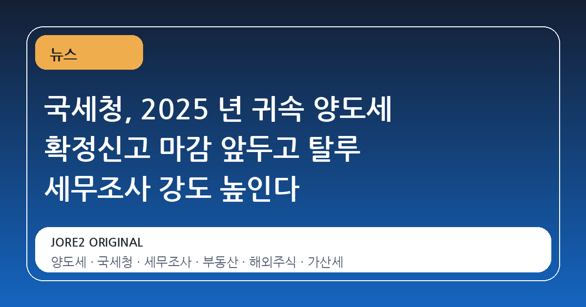 국세청, 2025 년 귀속 양도세 확정신고 마감 앞두고 탈루 세무조사 강도 높인다
