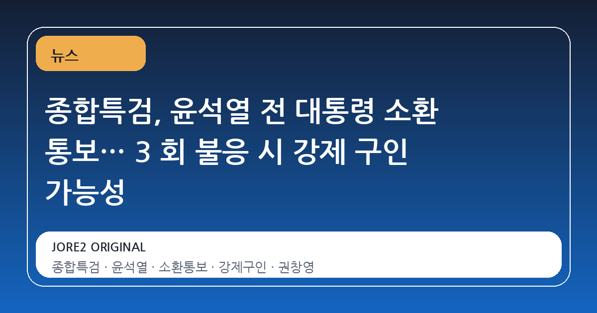 종합특검, 윤석열 전 대통령 소환 통보… 3 회 불응 시 강제 구인 가능성