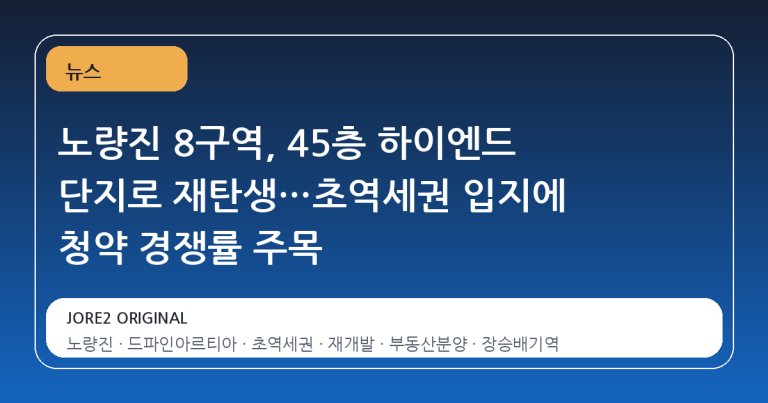 노량진 8구역, 45층 하이엔드 단지로 재탄생…초역세권 입지에 청약 경쟁률 주목