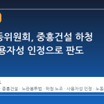 중앙노동위원회, 중흥건설 하청 노조 사용자성 인정으로 판도 바뀐다